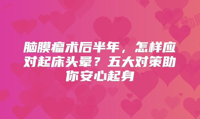 脑膜瘤术后半年，怎样应对起床头晕？五大对策助你安心起身