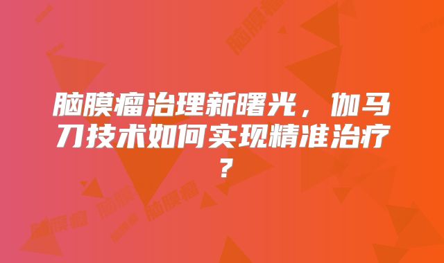 脑膜瘤治理新曙光，伽马刀技术如何实现精准治疗？