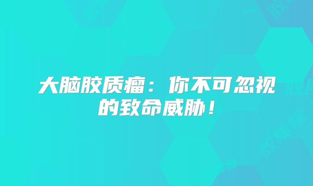 大脑胶质瘤：你不可忽视的致命威胁！