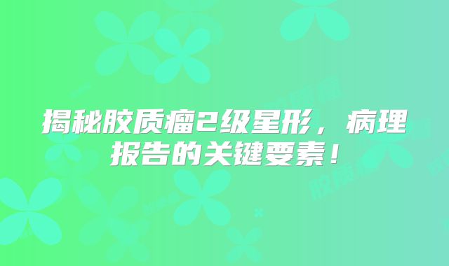 揭秘胶质瘤2级星形，病理报告的关键要素！