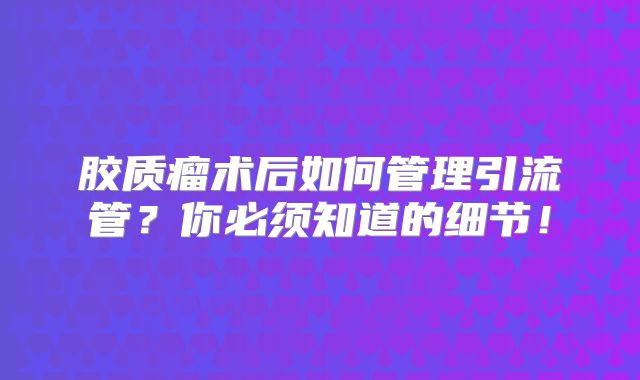 胶质瘤术后如何管理引流管？你必须知道的细节！