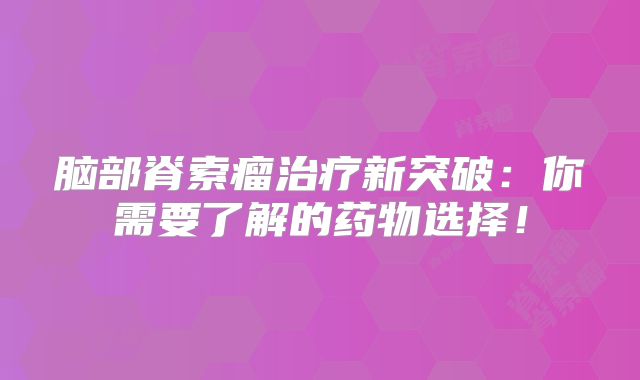 脑部脊索瘤治疗新突破：你需要了解的药物选择！