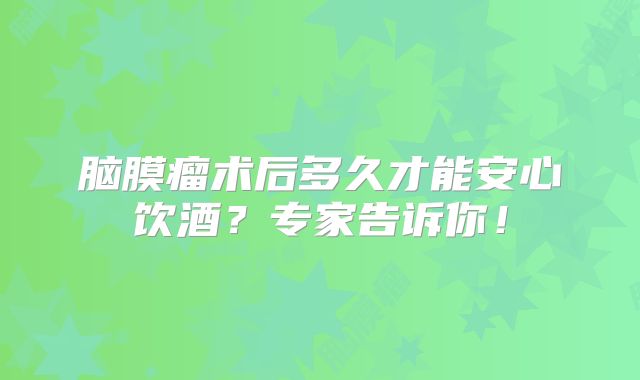 脑膜瘤术后多久才能安心饮酒？专家告诉你！