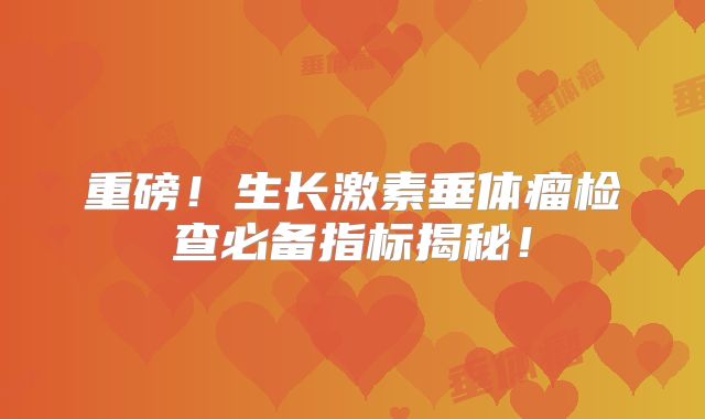 重磅！生长激素垂体瘤检查必备指标揭秘！