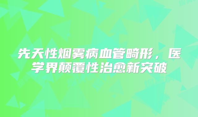 先天性烟雾病血管畸形，医学界颠覆性治愈新突破