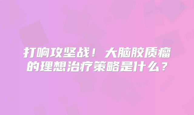 打响攻坚战！大脑胶质瘤的理想治疗策略是什么？