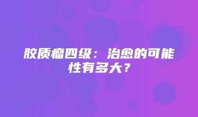 胶质瘤四级：治愈的可能性有多大？