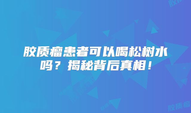 胶质瘤患者可以喝松树水吗？揭秘背后真相！