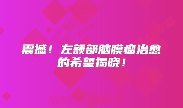 震撼！左额部脑膜瘤治愈的希望揭晓！