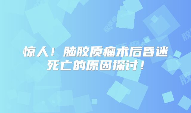 惊人！脑胶质瘤术后昏迷死亡的原因探讨！