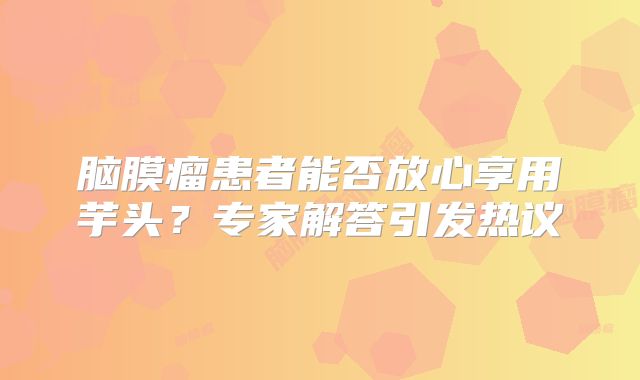 脑膜瘤患者能否放心享用芋头？专家解答引发热议