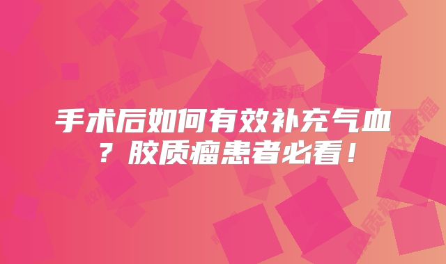 手术后如何有效补充气血？胶质瘤患者必看！