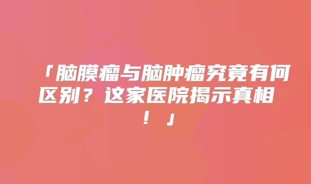 「脑膜瘤与脑肿瘤究竟有何区别？这家医院揭示真相！」
