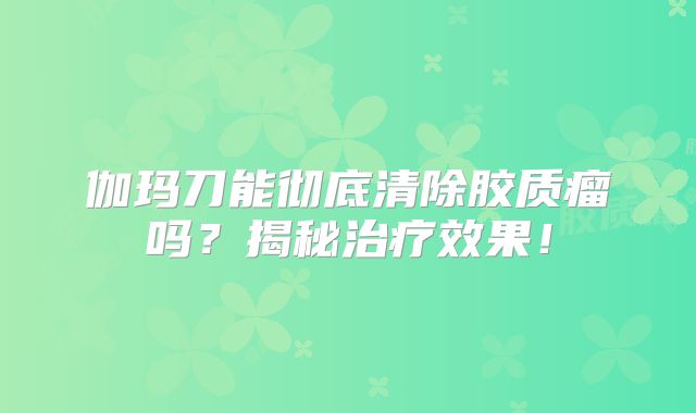 伽玛刀能彻底清除胶质瘤吗？揭秘治疗效果！