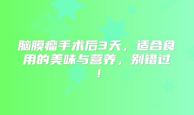 脑膜瘤手术后3天，适合食用的美味与营养，别错过！