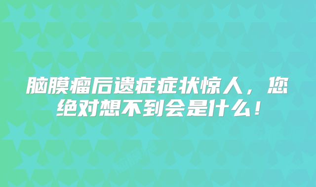 脑膜瘤后遗症症状惊人，您绝对想不到会是什么！