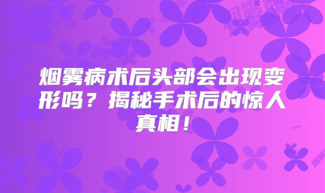 烟雾病术后头部会出现变形吗？揭秘手术后的惊人真相！