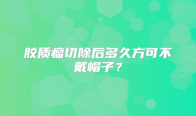 胶质瘤切除后多久方可不戴帽子？