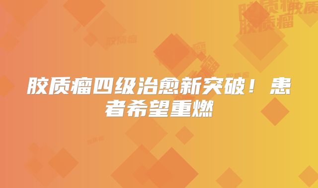 胶质瘤四级治愈新突破！患者希望重燃