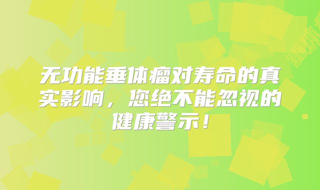 无功能垂体瘤对寿命的真实影响，您绝不能忽视的健康警示！
