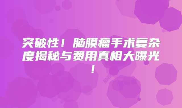 突破性！脑膜瘤手术复杂度揭秘与费用真相大曝光！