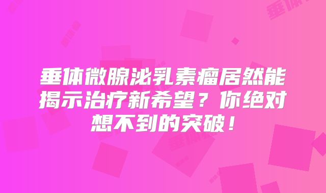 垂体微腺泌乳素瘤居然能揭示治疗新希望？你绝对想不到的突破！