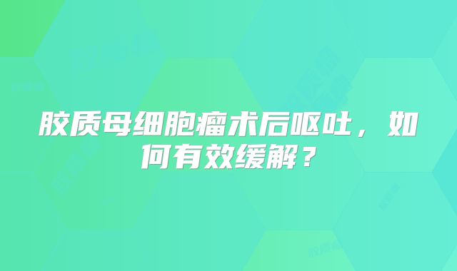 胶质母细胞瘤术后呕吐，如何有效缓解？