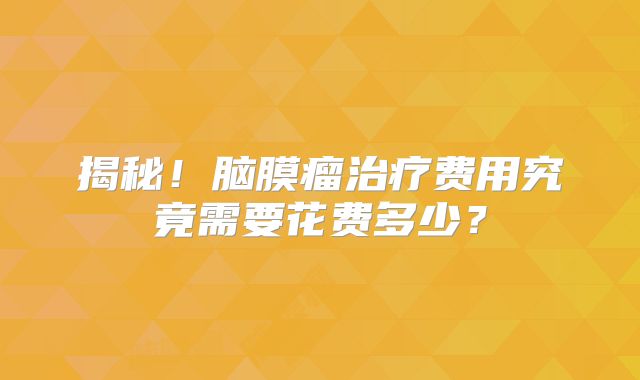 揭秘！脑膜瘤治疗费用究竟需要花费多少？