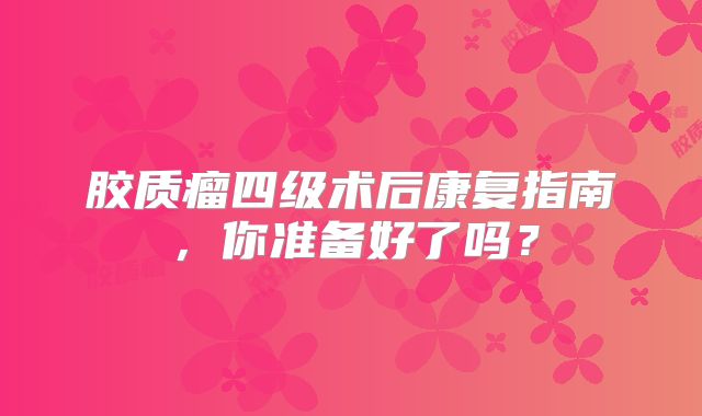 胶质瘤四级术后康复指南，你准备好了吗？