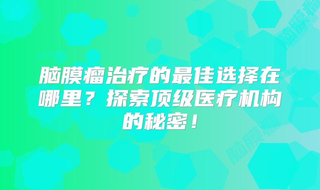 脑膜瘤治疗的最佳选择在哪里？探索顶级医疗机构的秘密！