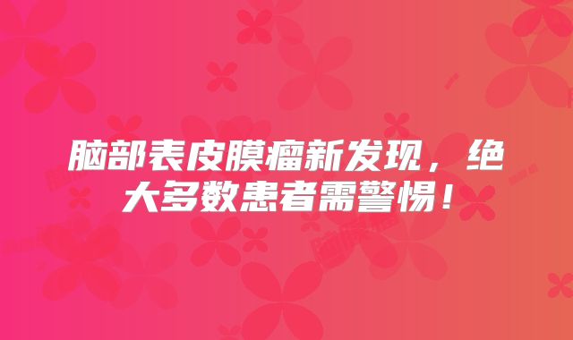脑部表皮膜瘤新发现，绝大多数患者需警惕！