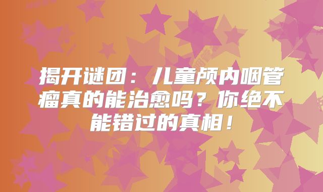 揭开谜团：儿童颅内咽管瘤真的能治愈吗？你绝不能错过的真相！