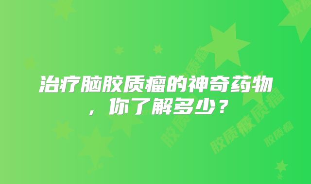 治疗脑胶质瘤的神奇药物，你了解多少？