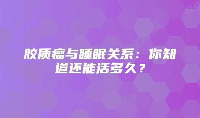 胶质瘤与睡眠关系：你知道还能活多久？