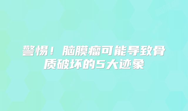 警惕！脑膜瘤可能导致骨质破坏的5大迹象