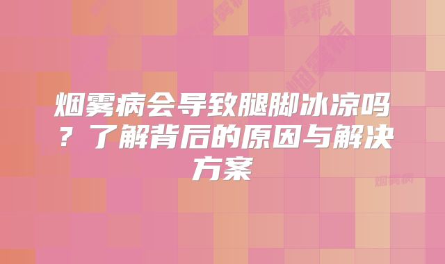 烟雾病会导致腿脚冰凉吗？了解背后的原因与解决方案