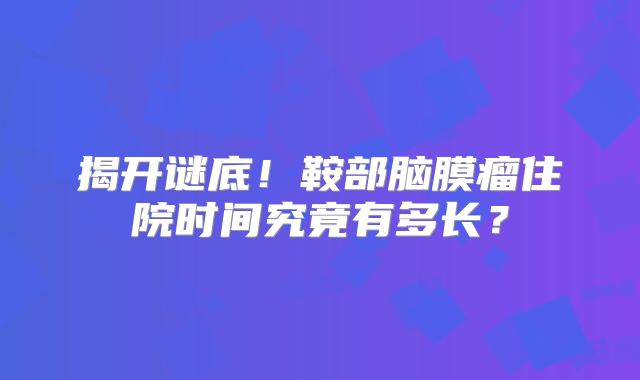 揭开谜底！鞍部脑膜瘤住院时间究竟有多长？