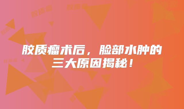 胶质瘤术后，脸部水肿的三大原因揭秘！