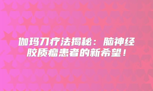 伽玛刀疗法揭秘：脑神经胶质瘤患者的新希望！