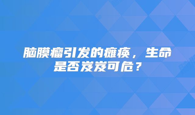 脑膜瘤引发的瘫痪，生命是否岌岌可危？