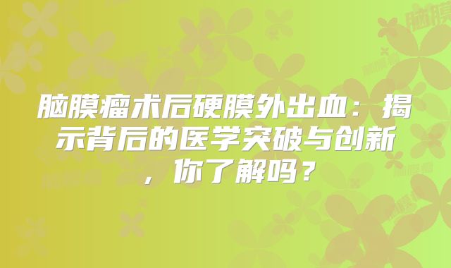 脑膜瘤术后硬膜外出血：揭示背后的医学突破与创新，你了解吗？