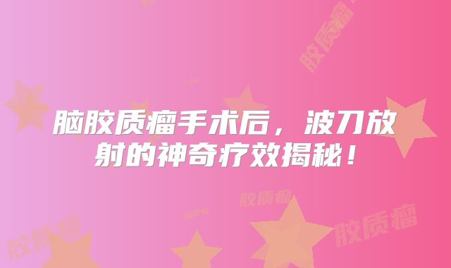 脑胶质瘤手术后，波刀放射的神奇疗效揭秘！