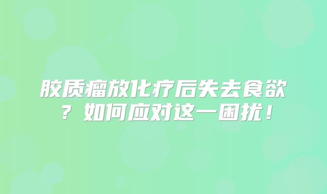胶质瘤放化疗后失去食欲？如何应对这一困扰！
