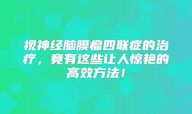 视神经脑膜瘤四联症的治疗，竟有这些让人惊艳的高效方法！