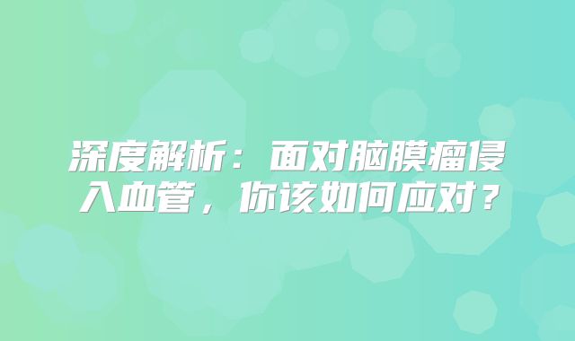 深度解析：面对脑膜瘤侵入血管，你该如何应对？