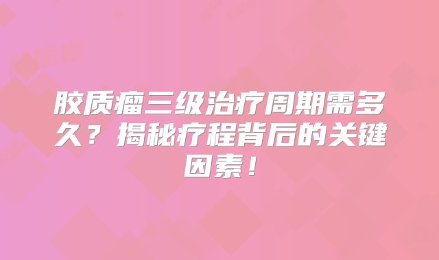 胶质瘤三级治疗周期需多久？揭秘疗程背后的关键因素！