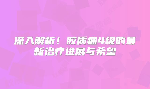 深入解析！胶质瘤4级的最新治疗进展与希望