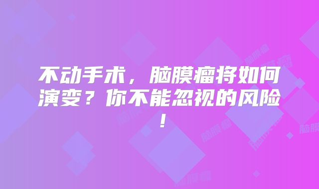 不动手术，脑膜瘤将如何演变？你不能忽视的风险！