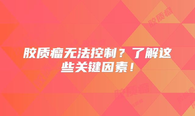 胶质瘤无法控制？了解这些关键因素！
