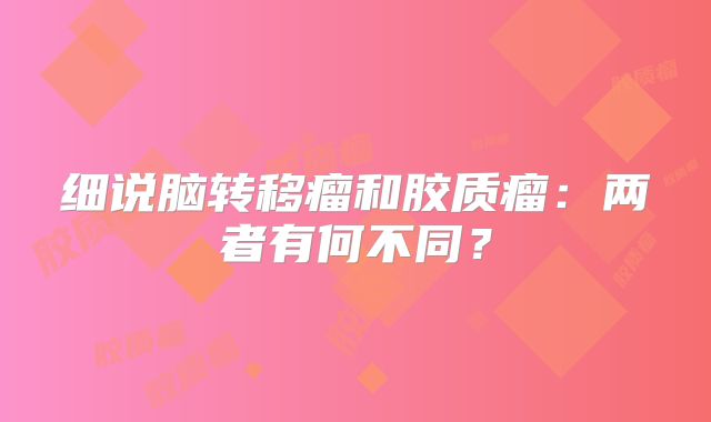 细说脑转移瘤和胶质瘤：两者有何不同？